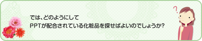 では、どのようにしてPPTが配合されている化粧品を探せばよいのでしょうか？ここでは、PPT配合化粧品の探し方をご紹介します！