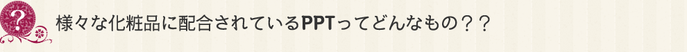 様々な化粧品に配合されているPPTってどんなもの？？